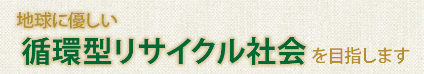 地球に優しい循環型リサイクル社会 を目指します 